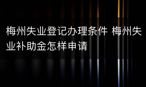 梅州失业登记办理条件 梅州失业补助金怎样申请