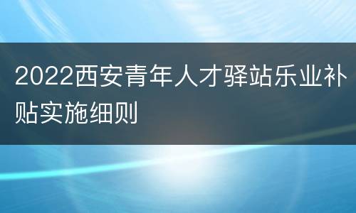 2022西安青年人才驿站乐业补贴实施细则