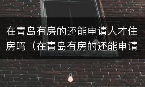 在青岛有房的还能申请人才住房吗（在青岛有房的还能申请人才住房吗）