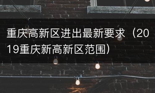 重庆高新区进出最新要求（2019重庆新高新区范围）
