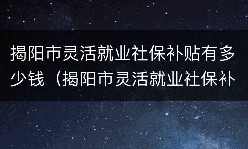 揭阳市灵活就业社保补贴有多少钱（揭阳市灵活就业社保补贴有多少钱一个月）