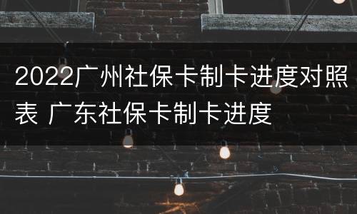 2022广州社保卡制卡进度对照表 广东社保卡制卡进度
