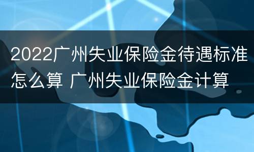 2022广州失业保险金待遇标准怎么算 广州失业保险金计算