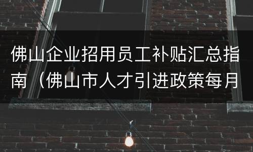 佛山企业招用员工补贴汇总指南（佛山市人才引进政策每月补贴600）