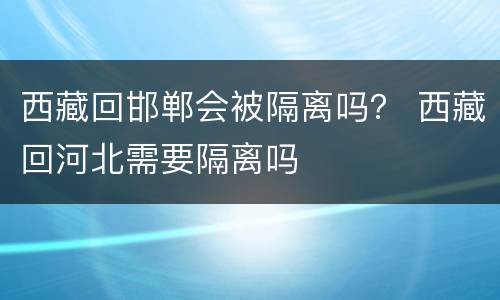 西藏回邯郸会被隔离吗？ 西藏回河北需要隔离吗
