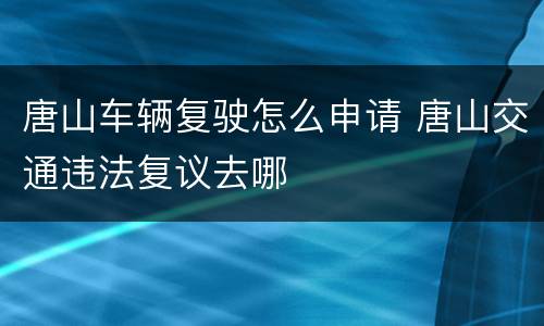 唐山车辆复驶怎么申请 唐山交通违法复议去哪
