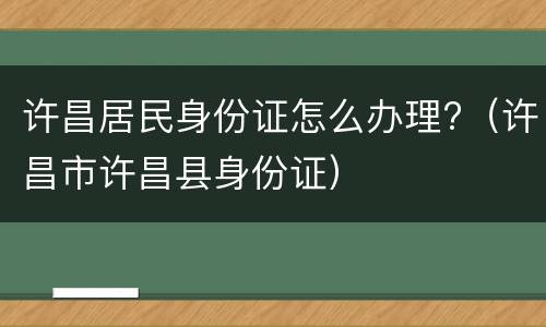 许昌居民身份证怎么办理?（许昌市许昌县身份证）