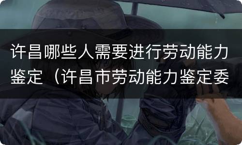许昌哪些人需要进行劳动能力鉴定（许昌市劳动能力鉴定委员会在哪里）