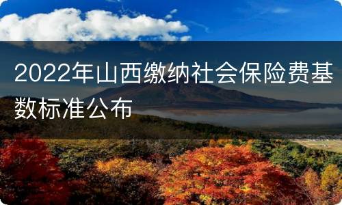 2022年山西缴纳社会保险费基数标准公布