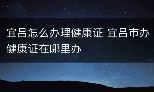 宜昌怎么办理健康证 宜昌市办健康证在哪里办