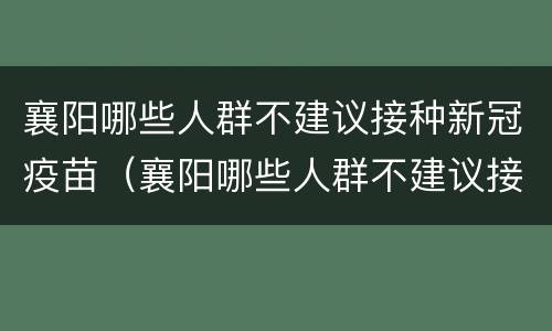 襄阳哪些人群不建议接种新冠疫苗（襄阳哪些人群不建议接种新冠疫苗第四针）