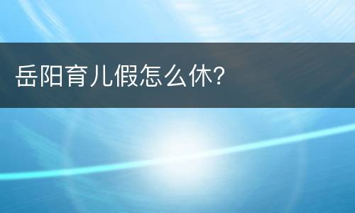 岳阳育儿假怎么休？