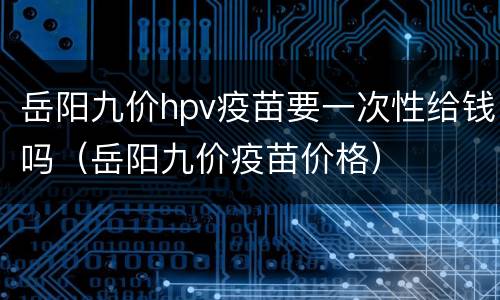 岳阳九价hpv疫苗要一次性给钱吗（岳阳九价疫苗价格）