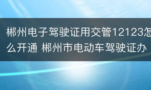 郴州电子驾驶证用交管12123怎么开通 郴州市电动车驾驶证办理流程