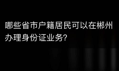 哪些省市户籍居民可以在郴州办理身份证业务？