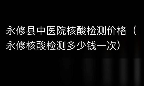 永修县中医院核酸检测价格（永修核酸检测多少钱一次）