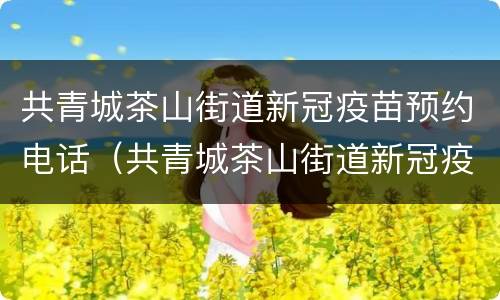 共青城茶山街道新冠疫苗预约电话（共青城茶山街道新冠疫苗预约电话是多少）