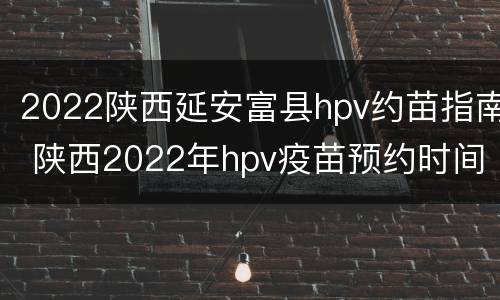 2022陕西延安富县hpv约苗指南 陕西2022年hpv疫苗预约时间