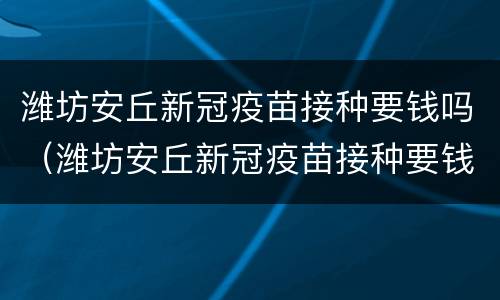 潍坊安丘新冠疫苗接种要钱吗（潍坊安丘新冠疫苗接种要钱吗现在）