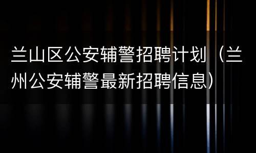 兰山区公安辅警招聘计划（兰州公安辅警最新招聘信息）