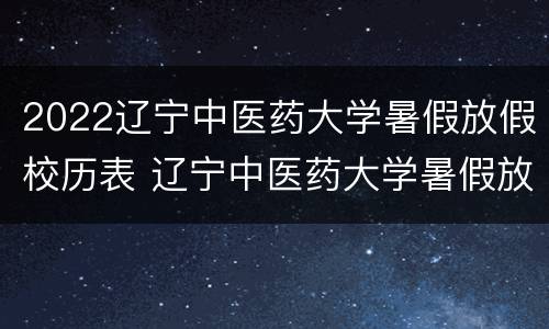 2022辽宁中医药大学暑假放假校历表 辽宁中医药大学暑假放假时间安排
