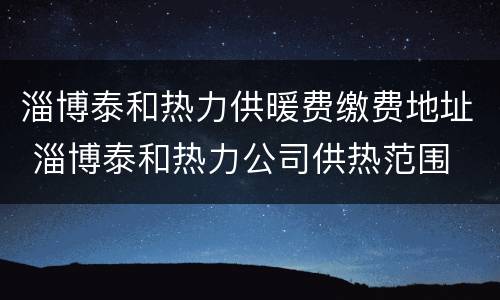 淄博泰和热力供暖费缴费地址 淄博泰和热力公司供热范围