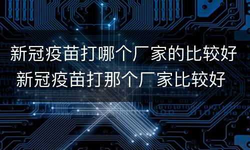 新冠疫苗打哪个厂家的比较好 新冠疫苗打那个厂家比较好