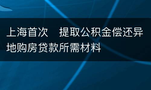 上海首次​提取公积金偿还异地购房贷款所需材料