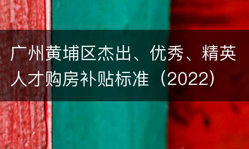 广州黄埔区杰出、优秀、精英人才购房补贴标准（2022）