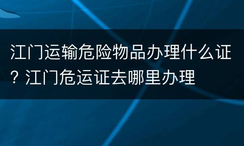 江门运输危险物品办理什么证? 江门危运证去哪里办理