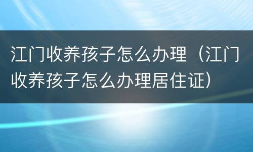 江门收养孩子怎么办理（江门收养孩子怎么办理居住证）