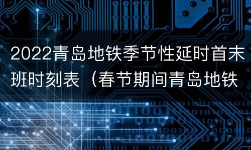 2022青岛地铁季节性延时首末班时刻表（春节期间青岛地铁运营时间）