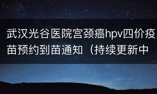 武汉光谷医院宫颈癌hpv四价疫苗预约到苗通知（持续更新中）