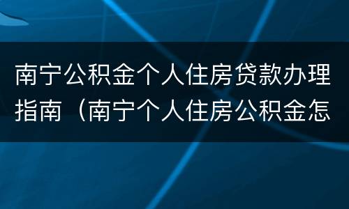 南宁公积金个人住房贷款办理指南（南宁个人住房公积金怎么申请）