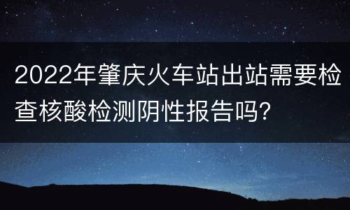 2022年肇庆火车站出站需要检查核酸检测阴性报告吗？