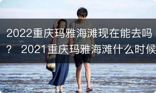 2022重庆玛雅海滩现在能去吗？ 2021重庆玛雅海滩什么时候开放