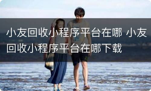 小友回收小程序平台在哪 小友回收小程序平台在哪下载