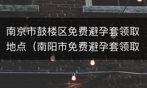 南京市鼓楼区免费避孕套领取地点（南阳市免费避孕套领取地点）