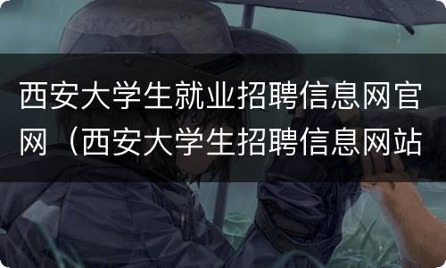 西安大学生就业招聘信息网官网（西安大学生招聘信息网站）