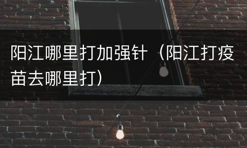 阳江哪里打加强针（阳江打疫苗去哪里打）