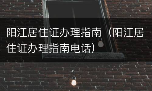 阳江居住证办理指南（阳江居住证办理指南电话）