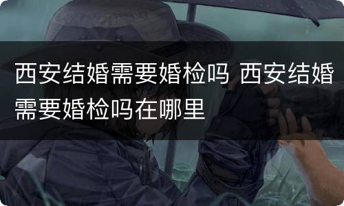 西安结婚需要婚检吗 西安结婚需要婚检吗在哪里