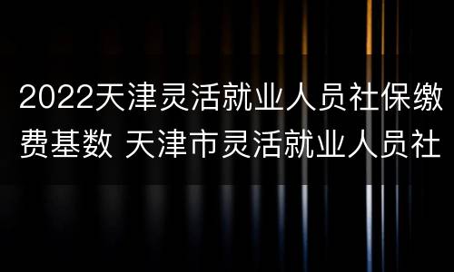 2022天津灵活就业人员社保缴费基数 天津市灵活就业人员社保缴费标准2020
