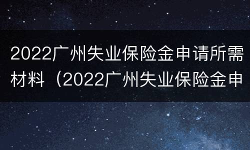 2022广州失业保险金申请所需材料（2022广州失业保险金申请所需材料是什么）