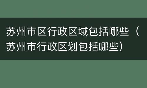 苏州市区行政区域包括哪些（苏州市行政区划包括哪些）