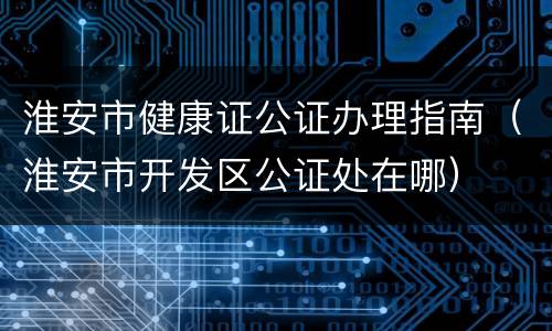 淮安市健康证公证办理指南（淮安市开发区公证处在哪）