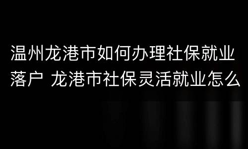 温州龙港市如何办理社保就业落户 龙港市社保灵活就业怎么办理