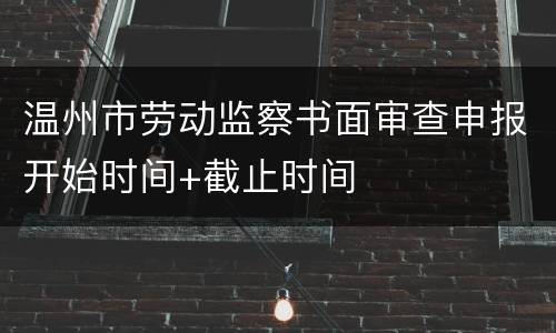 温州市劳动监察书面审查申报开始时间+截止时间