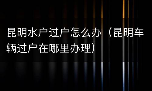 昆明水户过户怎么办（昆明车辆过户在哪里办理）