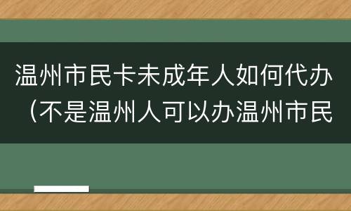 温州市民卡未成年人如何代办（不是温州人可以办温州市民卡吗）